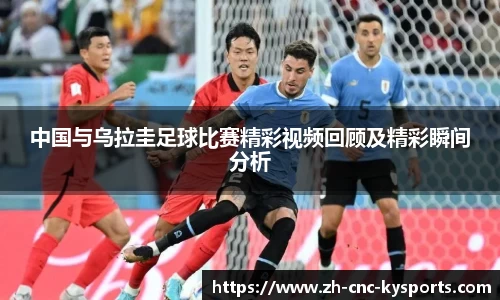 中国与乌拉圭足球比赛精彩视频回顾及精彩瞬间分析