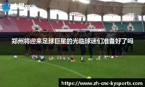 郑州将迎来足球巨星的光临球迷们准备好了吗