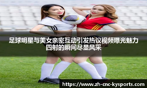 足球明星与美女亲密互动引发热议视频曝光魅力四射的瞬间尽显风采